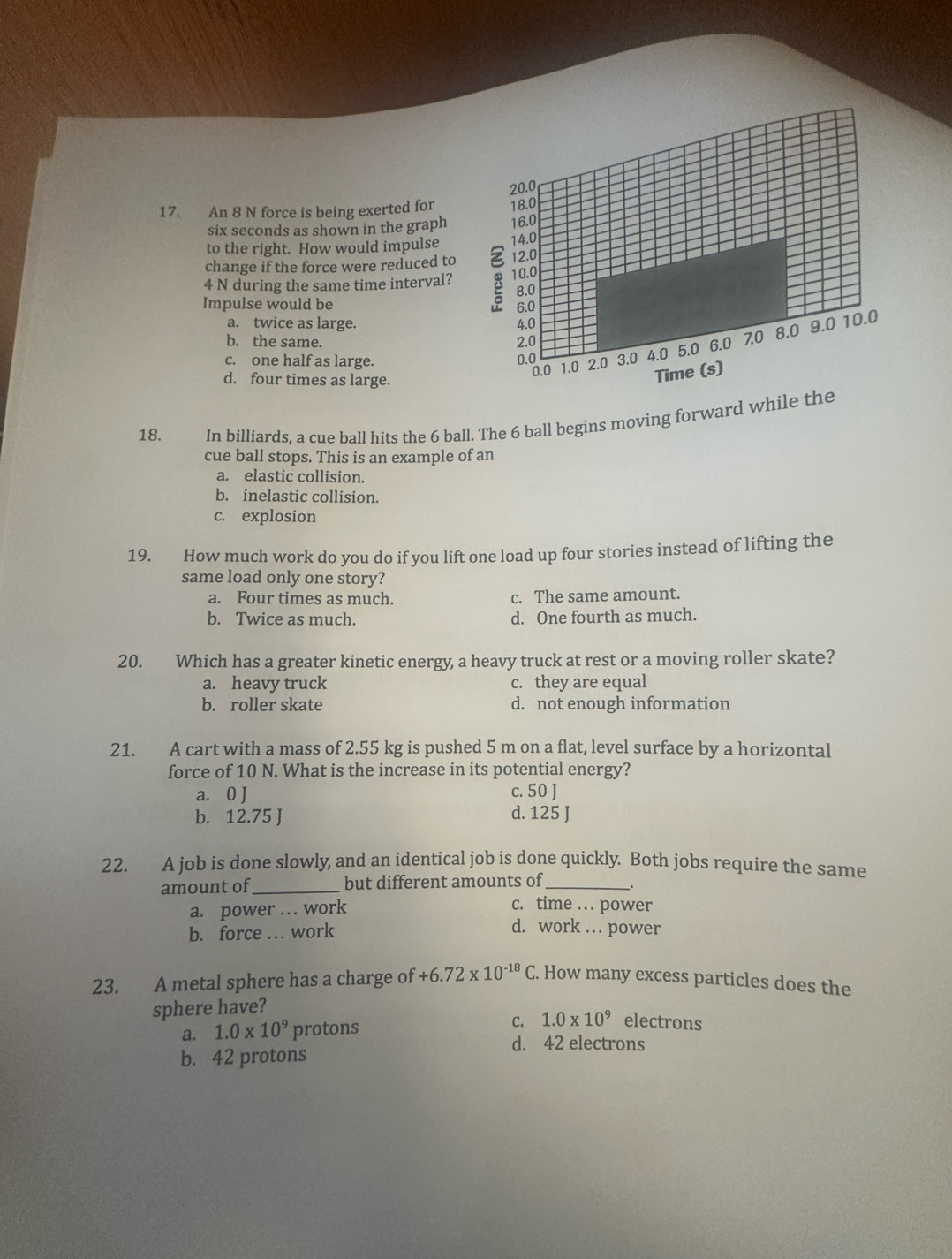 An 8 N force is being exerted for
six seconds as shown in the graph 
to the right. How would impulse 
change if the force were reduced to
4 N during the same time interval? 
Impulse would be
a. twice as large.
b. the same.
c. one half as large.
d. four times as large.
18. €In billiards, a cue ball hits the 6 ball. The 6 ball begins moving forward while the
cue ball stops. This is an example of an
a. elastic collision.
b. inelastic collision.
c. explosion
19. How much work do you do if you lift one load up four stories instead of lifting the
same load only one story?
a. Four times as much. c. The same amount.
b. Twice as much. d. One fourth as much.
20. Which has a greater kinetic energy, a heavy truck at rest or a moving roller skate?
a. heavy truck c. they are equal
b. roller skate d. not enough information
21. A cart with a mass of 2.55 kg is pushed 5 m on a flat, level surface by a horizontal
force of 10 N. What is the increase in its potential energy?
a. 0 J c. 50 J
b. 12.75 J d. 125 J
22. A job is done slowly, and an identical job is done quickly. Both jobs require the same
amount of_ but different amounts of_
a. power … work
c. time . . power
b. force … work d. work . power
23. A metal sphere has a charge of +6.72* 10^(-18)C. How many excess particles does the
sphere have?
a. 1.0* 10^9 protons
C. 1.0* 10^9 electrons
d. 42 electrons
b. 42 protons
