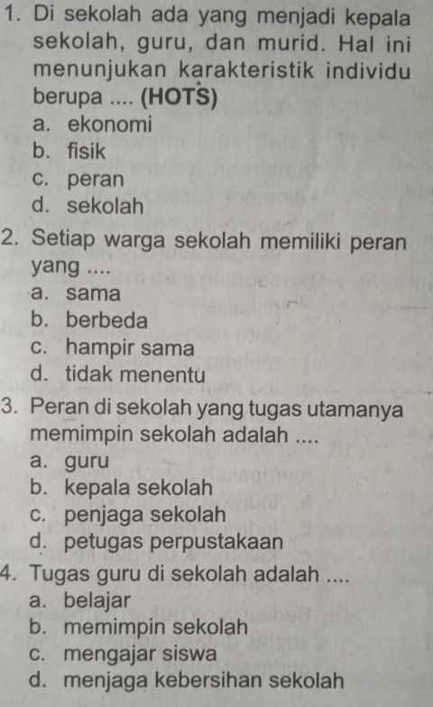 Di sekolah ada yang menjadi kepala
sekolah, guru, dan murid. Hal ini
menunjukan karakteristik individu
berupa .... (HOTS)
a. ekonomi
b. fisik
c. peran
d. sekolah
2. Setiap warga sekolah memiliki peran
yang ....
a. sama
b. berbeda
c. hampir sama
d. tidak menentu
3. Peran di sekolah yang tugas utamanya
memimpin sekolah adalah ....
a. guru
b. kepala sekolah
c. penjaga sekolah
d. petugas perpustakaan
4. Tugas guru di sekolah adalah ....
a. belajar
b. memimpin sekolah
c. mengajar siswa
d. menjaga kebersihan sekolah