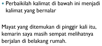 Perbaikilah kalimat di bawah ini menjadi 
kalimat yang bernalar 
Mayat yang ditemukan di pinggir kali itu, 
kemarin saya masih sempat melihatnya 
berjalan di belakang rumah.