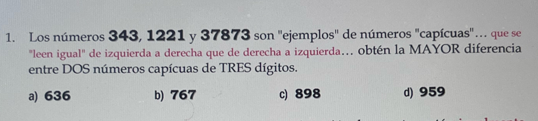 Los números 343, 1221 y 37873 son "ejemplos" de números "capícuas"… que se
"leen igual" de izquierda a derecha que de derecha a izquierda… obtén la MAYOR diferencia
entre DOS números capícuas de TRES dígitos.
a) 636 b) 767 c) 898 d) 959