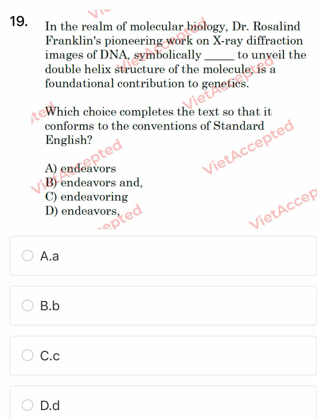 In the realm of molecular biology, Dr. Rosalind
Franklin's pioneering work on X -ray diffraction
images of DNA, symbolically _to unveil the
double helix structure of the molecule, is a
foundational contribution to genetics.
Which choice completes the text so that it
conforms to the conventions of Standard
English?
A) endeavors
Viet ccepted
B) endeavors and,
C) endeavoring
VietAccep
D) endeavors,
A.a
B.b
C.c
D.d