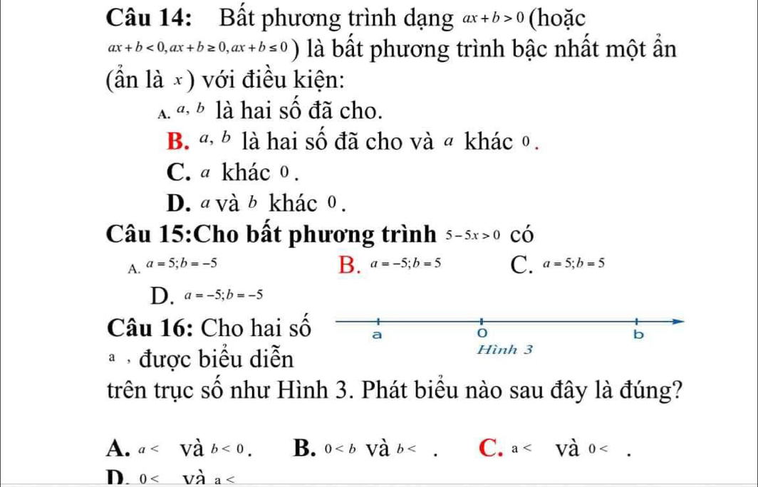 Bất phương trình dạng ax+b>0 (hoặc
ax+b<0</tex>, ax+b≥ 0, ax+b≤ 0) là bất phương trình bậc nhất một ẩn
(ần là ×) với điều kiện:
A.ª ½ là hai số đã cho.
B. ª, b là hai số đã cho và ª khác θ.
C. ª khácθ.
D. a và b khác 0.
Câu 15:Cho bất phương trình 5-5x>0 có
A. a=5; b=-5
B. a=-5; b=5 C. a=5; b=5
D. a=-5; b=-5
Câu 16: Cho hai số a
0
b
* được biểu diễn
Hình 3
trên trục số như Hình 3. Phát biểu nào sau đây là đúng?
A. a <0</tex>. B. 0 . C. a .
D. 0