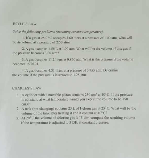 B0YLE’S LAW 
Solve the following problems (assuming constant temperature). 
1. If a gas at 25.0°C occupies 3.60 liters at a pressure of 1.00 atm, what will 
be its volume at a pressure of 2.50 atm? 
2. A gas occupies 1.56 L at 1.00 atm. What will be the volume of this gas if 
the pressure becomes 3.00 atm? 
3. A gas occupies 11.2 liters at 0.860 atm. What is the pressure if the volume 
becomes 15.0L?4. 
4. A gas occupies 4.31 liters at a pressure of 0.755 atm. Determine 
the volume if the pressure is increased to 1.25 atm 
CHARLES’S LAW 
1. A cylinder with a movable piston contains 250cm^3 at 10°C. If the pressure 
is constant, at what temperature would you expect the volume to be 150
cm3? 
2. A tank (not changing) contains 23 L of Helium gas at 23°C. What will be the 
volume of the tank after heating it and it contain at 40°C ? 
3. At 20°C the volume of chlorine gas is 15dm^3 compute the resulting volume 
if the temperature is adjusted to 313K at constant pressure.