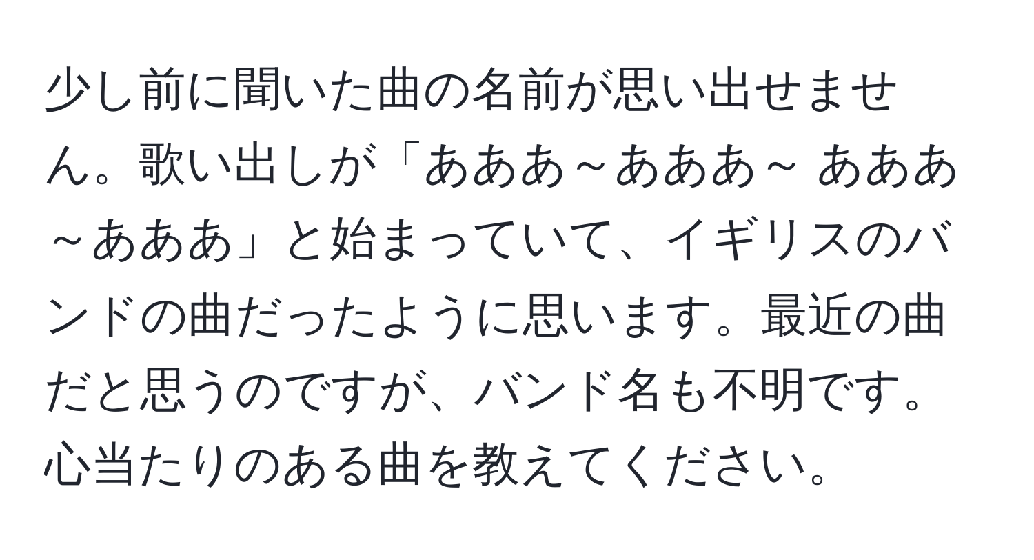 少し前に聞いた曲の名前が思い出せません。歌い出しが「あああ～あああ～ あああ～あああ」と始まっていて、イギリスのバンドの曲だったように思います。最近の曲だと思うのですが、バンド名も不明です。心当たりのある曲を教えてください。