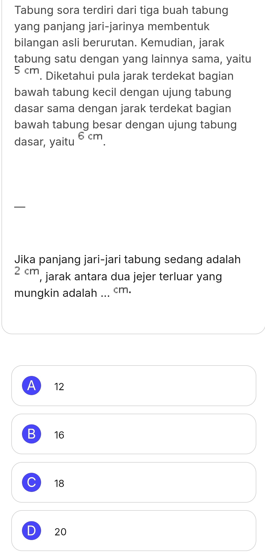 Tabung sora terdiri dari tiga buah tabung
yang panjang jari-jarinya membentuk
bilangan asli berurutan. Kemudian, jarak
tabung satu dengan yang lainnya sama, yaitu
5 cm. Diketahui pula jarak terdekat bagian
bawah tabung kecil dengan ujung tabung
dasar sama dengan jarak terdekat bagian
bawah tabung besar dengan ujung tabung
dasar, yaitu 6 cm
—
Jika panjang jari-jari tabung sedang adalah
2 cm, jarak antara dua jejer terluar yang
mungkin adalah ... cm.
A ₹12
B 16
C 18
D 20