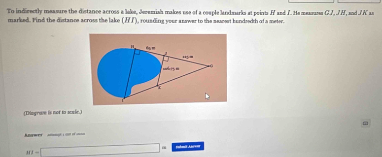 To indirectly measure the distance across a lake, Jeremiah makes use of a couple landmarks at points H and I. He measures GJ, JH, and JK as 
marked. Find the distance across the lake (HI) , rounding your answer to the nearest hundredth of a meter.
H 65m
125m
106.75 m =G
K
(Diagram is not to scale.) 
Answer amsmpt s out of 2000
HI=□ m Submit Answer