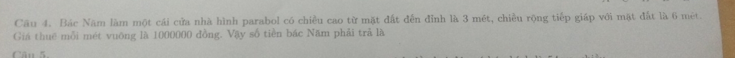 Bác Năm làm một cái cửa nhà hình parabol có chiều cao từ mặt đất đến đỉnh là 3 mét, chiều rộng tiếp giáp với mặt đất là 6 mét. 
Giá thuê mỗi mét vuông là 1000000 đồng. Vậy số tiền bác Năm phải trả là 
Câu 5.