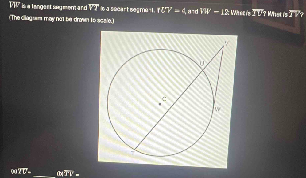 VW is a tangent segment and overline VT is a secant segment. If UV=4 , and VW=12 : What is overline TU ? What is overline TV 2 
(The diagram may not be drawn to scale.) 
(a) overline TU= _ (b) overline TV=