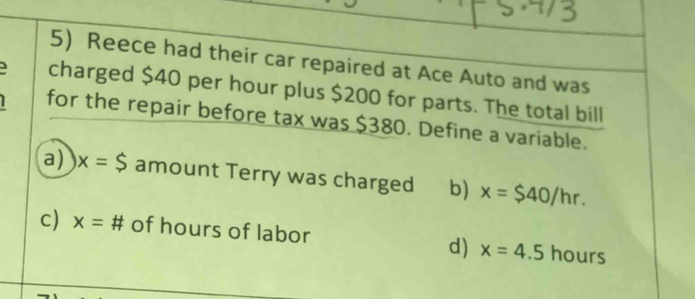 Reece had their car repaired at Ace Auto and was
charged $40 per hour plus $200 for parts. The total bill
for the repair before tax was $380. Define a variable.
a) x=$ amount Terry was charged b) x=$40/hr.
c) x=# of hours of labor hours
d) x=4.5