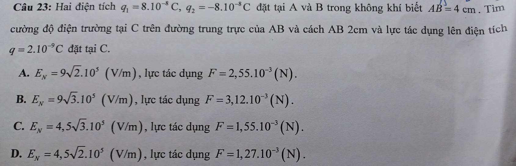 Hai điện tích q_1=8.10^(-8)C, q_2=-8.10^(-8)C đặt tại A và B trong không khí biết AB=4cm. Tìm
cường độ điện trường tại C trên đường trung trực của AB và cách AB 2cm và lực tác dụng lên điện tích
q=2.10^(-9)C đặt tại C.
A. E_N=9sqrt(2).10^5 (V/m , lực tác dụng F=2,55.10^(-3)(N).
B. E_N=9sqrt(3).10^5 ( (V/m) , lực tác dụng F=3, 12.10^(-3)(N).
C. E_N=4, 5sqrt(3).10^5 (V/m), lực tác dụng F=1,55.10^(-3)(N).
D. E_N=4,5sqrt(2).10^5 (V/m), , lực tác dụng F=1,27.10^(-3)(N).