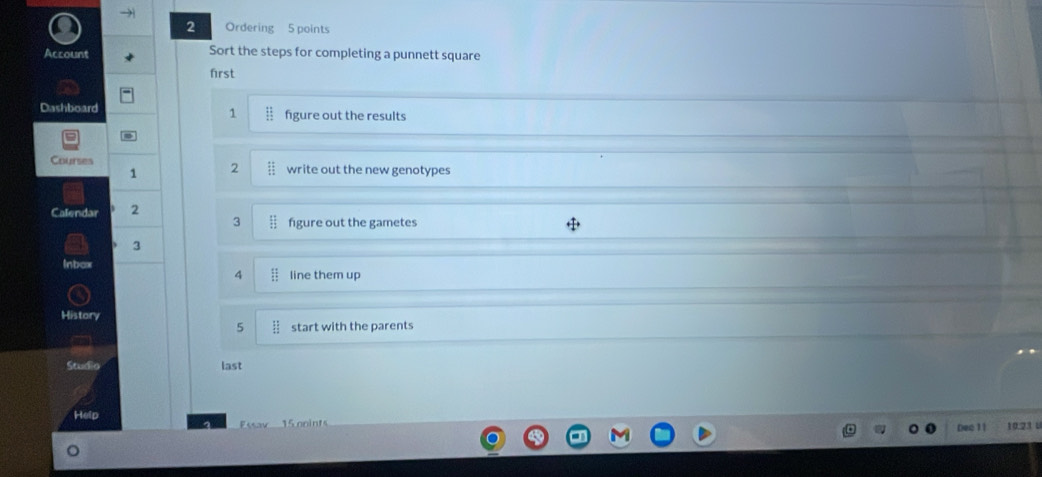 Ordering 5 points 
Account Sort the steps for completing a punnett square 
first 
1 
Dashboard figure out the results 
Courses write out the new genotypes 
1 2
Calendar 2
3 figure out the gametes
3
Inbax line them up
4
History 
5 start with the parents 
Stud o last 
Help 10.23 U 
P 1 o 
Dec 1 1