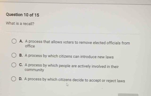 What is a recall?
A. A process that allows voters to remove elected officials from
office
B. A process by which citizens can introduce new laws
C. A process by which people are actively involved in their
community
D. A process by which citizens decide to accept or reject laws