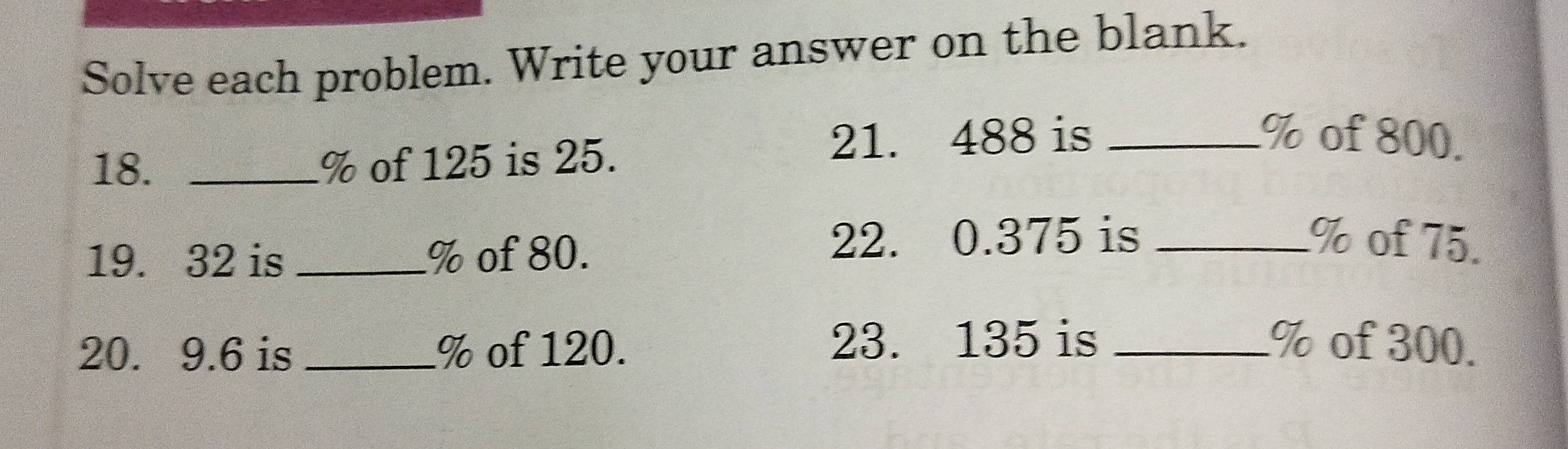 Solve each problem. Write your answer on the blank. 
18. _ % of 125 is 25. 
21. 488 is _ % of 800. 
19. 32 is _ % of 80. 
22. 0.375 is _ % of 75. 
20. 9.6 is _ % of 120. 23. 135 is _ % of 300.