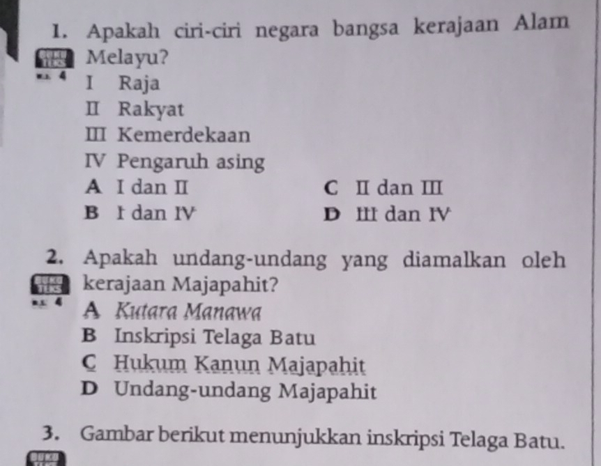 Apakah ciri-ciri negara bangsa kerajaan Alam
Melayu?
w 4 I Raja
I Rakyat
III Kemerdekaan
IV Pengaruh asing
A I dan I C I dan II
B I dan IV D III dan IV
2. Apakah undang-undang yang diamalkan oleh
kerajaan Majapahit?
A Kutara Manawa
B Inskripsi Telaga Batu
C Hukum Kanun Majapahit
D Undang-undang Majapahit
3. Gambar berikut menunjukkan inskripsi Telaga Batu.