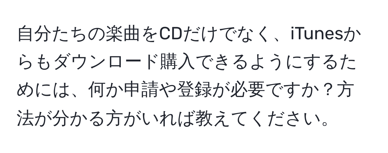 自分たちの楽曲をCDだけでなく、iTunesからもダウンロード購入できるようにするためには、何か申請や登録が必要ですか？方法が分かる方がいれば教えてください。