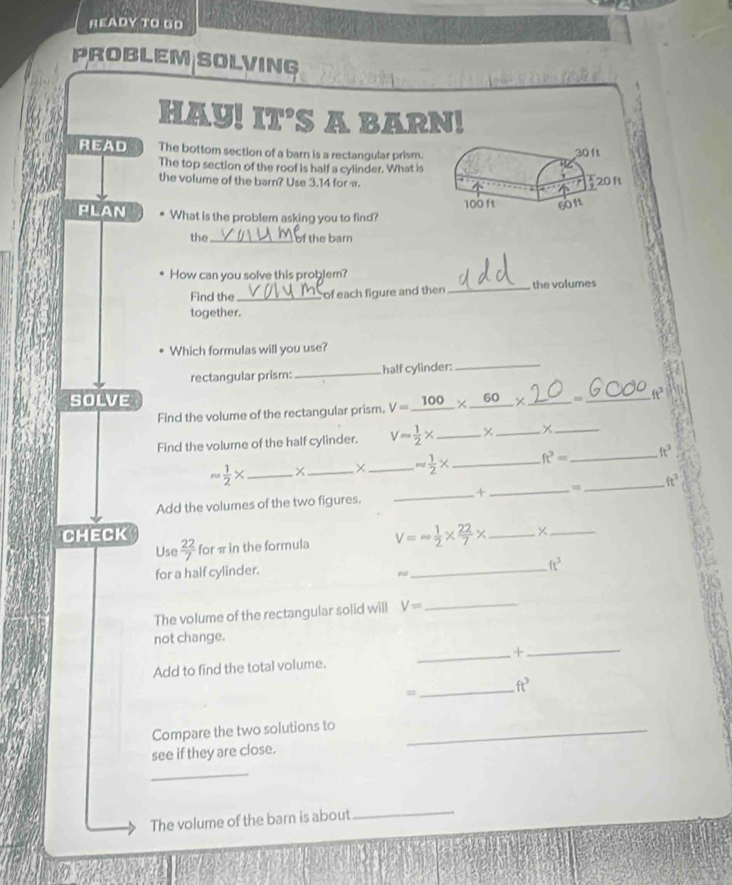 READY TO GO 
ROBLEM SOLVING 
HAY! IT'S A BARN! 
READ The bottom section of a barn is a rectangular prism. 
The top section of the roof is half a cylinder. What is 
the volume of the barn? Use 3.14 for π. 
PLAN What is the problem asking you to find? 
the _of the barn 
How can you solve this problem? 
Find the _of each figure and then _the volumes 
together. 
Which formulas will you use? 
rectangular prism:_ half cylinder:_ 
SOLVE 
Find the volume of the rectangular prism. V=_ 100* _ 60 _、_ ft^3
Find the volume of the half cylinder. V= 1/2 * _ × _ ×_ 
ft^3=
_ ft^3
approx  1/2 * _ 
_× _ approx  1/2 * _ 
_ ft^3
_+_ 
= 
Add the volumes of the two figures. 
CHECK 
Use  22/7  for π in the formula V=- 1/2 *  22/7 * _ 
_ 
for a half cylinder. 
_
ft^3
a 
The volume of the rectangular solid will V= _ 
not change. 
_+_ 
Add to find the total volume. 
= 
_ ft^3
Compare the two solutions to_ 
see if they are close. 
_ 
The volume of the barn is about 
_