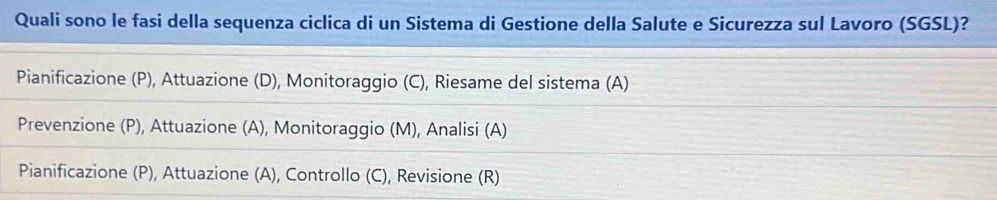 Quali sono le fasi della sequenza ciclica di un Sistema di Gestione della Salute e Sicurezza sul Lavoro (SGSL)?
Pianificazione (P), Attuazione (D), Monitoraggio (C), Riesame del sistema (A)
Prevenzione (P), Attuazione (A), Monitoraggio (M), Analisi (A)
Pianificazione (P), Attuazione (A), Controllo (C), Revisione (R)