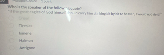 4o Multiple Choice 1 point
Who is the speaker of the following quote?
"If the great eagles of God himself should carry him stinking bit by bit to heaven, I would not yield!"
Crean
Tiresias
Ismene
Haimon
Antigone