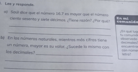 Lee y responde. 
a) Saúl dice que el número 16.7 es mayor que el número 
En mi 
ciento sesenta y siete décimos. ¿Tiene razón? ¿Por qué? comunida 
_ 
_¿En qué lug 
tu comunid 
b) En los números naturales, mientras más cifras tiene decimales observado 
un número, mayor es su valor. ¿Sucede lo mismo con encuentra 
con núme 
los decimales? _letra? 
_ 
_