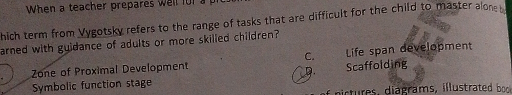 When a teacher prepares well for a p
hich term from Vygotsky refers to the range of tasks that are difficult for the child to master aloneb 
arned with guidance of adults or more skilled children?
C.
Zone of Proximal Development Life span development
D.
Symbolic function stage Scaffolding
nictures , diagrams, illustrated bo