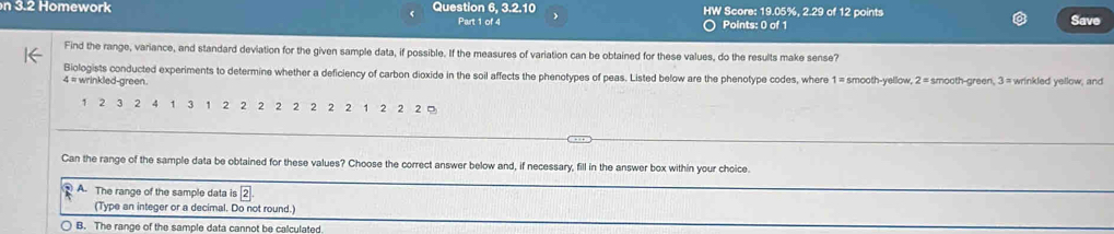 3.2 Homework Question 6. 3.2.10 HW Score: 19.05%, 2.29 of 12 points Save
Part 1 of 4 Points: 0 of 1
Find the range, variance, and standard deviation for the given sample data, if possible. If the measures of variation can be obtained for these values, do the results make sense?
Biologists conducted experiments to determine whether a deficiency of carbon dioxide in the soil affects the phenotypes of peas. Listed below are the phenotype codes, where 1 = smooth-yellow, 2=
4 = wrinkled-green. smooth-green, 3 = wrinkled yellow, and
1 2 3 2 4 1 3 1 2 2 2 2 2 2 2 2 1 2 2 2 。
Can the range of the sample data be obtained for these values? Choose the correct answer below and, if necessary, fill in the answer box within your choice.
③ A. The range of the sample data is 2
(Type an integer or a decimal. Do not round.)
B. The range of the sample data cannot be calculated