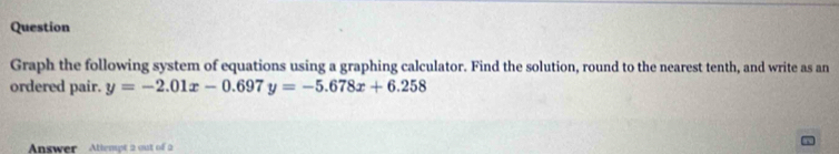 Question 
Graph the following system of equations using a graphing calculator. Find the solution, round to the nearest tenth, and write as an 
ordered pair. y=-2.01x-0.697y=-5.678x+6.258
Answer Attempt 2 out of 2