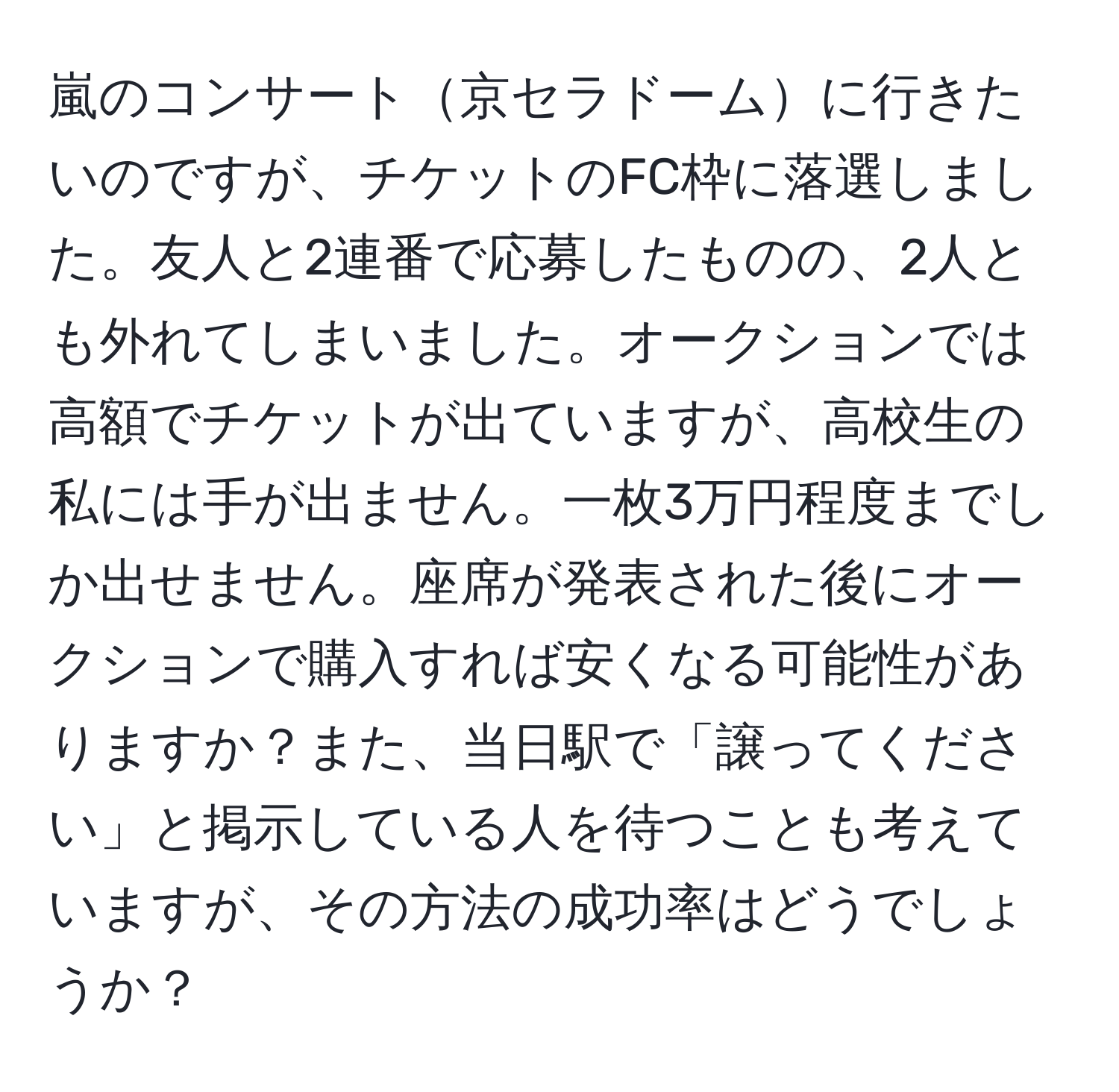 嵐のコンサート京セラドームに行きたいのですが、チケットのFC枠に落選しました。友人と2連番で応募したものの、2人とも外れてしまいました。オークションでは高額でチケットが出ていますが、高校生の私には手が出ません。一枚3万円程度までしか出せません。座席が発表された後にオークションで購入すれば安くなる可能性がありますか？また、当日駅で「譲ってください」と掲示している人を待つことも考えていますが、その方法の成功率はどうでしょうか？