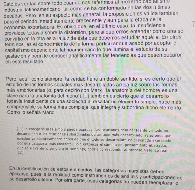 Esto es verdad sobre todo cuando nos referimos al moderno capitalismo
industrial latinoamericano, tal como se ha conformado en las dos últimas
décadas. Pero, en su aspecto más general, la proposición es válida también
para el período inmediatamente precedente y aun para la etapa de la
economía exportadora. Es obvio que, en el último caso, la insuficiencia I
prevalece todavía sobre la distorsión, pero si queremos entender cómo una se
convirtió en la otra es a la luz de ésta que debemos estudiar aquélla. En otros
términos, es el conocimiento de la forma particular que acabó por adoptar el
capitalismo dependiente latinoamericano lo que ilumina el estudio de su
gestación y permite conocer analíticamente las tendencias que desembocaron
en este resultado
Pero, aquí, como siempre, la verdad tiene un doble sentido: si es cierto que el
estudio de las formas sociales más desarrolladas arroja luz sobre las formas
más embrionarias (o, para decirlo con Marx, "la anatomía del hombre es una
clave para la anatomía del mono"),[1] también es cierto que el desarrollo
todavía insuficiente de una sociedad al resaltar un elemento simple, hace más
comprensible su forma más compleja, que integra y subordina dicho elemento.
Como lo señala Marx:
[...] la categoría más simple puede expresar las relaciones dominantes de un todo no
desarroliado o las relaciones subordinadas de un todo más desarroliado, relaciones que
existían ya históricamente antes de que el todo se desarrollara en el sentido expresado
por una categoría más concreta. Sólo entonces el camino del pensamiento abstracto,
que se eleva de lo simple a lo complejo, podría corresponder al proceso histórico real.
[2]
En la identificación de estos elementos, las categorías marxistas deben
aplicarse, pues, a la realidad como instrumentos de análisis y anticipaciones de
su desarrollo ulterior. Por otra parte, esas categorías no pueden reemplazar o