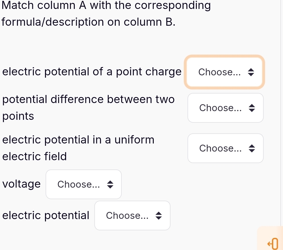 Match column A with the corresponding 
formula/description on column B. 
electric potential of a point charge Choose... 
potential difference between two 
Choose... 
points 
electric potential in a uniform 
Choose... 
electric field 
voltage Choose... 
electric potential Choose...