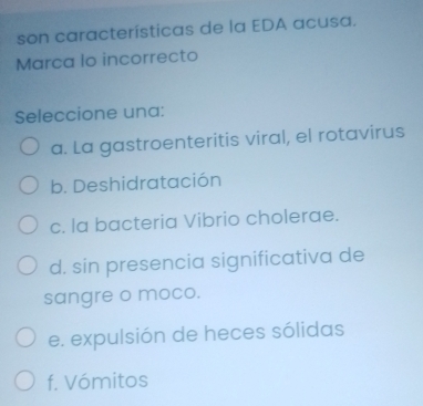 son características de la EDA acusa.
Marca lo incorrecto
Seleccione una:
a. La gastroenteritis viral, el rotavirus
b. Deshidratación
c. la bacteria Vibrio cholerae.
d. sin presencia significativa de
sangre o moco.
e. expulsión de heces sólidas
f. Vómitos