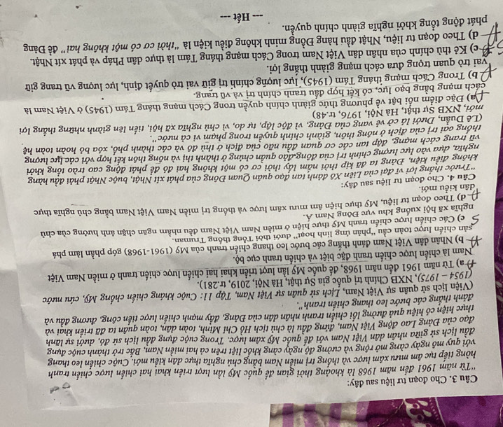 Cho đoạn tư liệu sau đây:
'Từ năm 1961 đến năm 1968 là khoảng thời gian đế quốc Mỹ lần lượt triển khai hai chiến lược chiến tranh
hòng tiếp tục âm mưu xâm lược và thống trị miền Nam bằng chủ nghĩa thực dân kiểu mới. Cuộc chiến leo thang
với quy mô ngày càng mở rộng và cường độ ngày càng khốc liệt trên cả hai miền Nam, Bắc trở thành cuộc đụng
đầu lịch sử giữa nhân dân Việt Nam với để quốc Mỹ xâm lược. Trong cuộc dụng đầu lịch sử đó, dưới sự lãnh
đạo của Đảng Lao động Việt Nam, đứng đầu là chủ tịch Hồ Chí Minh, toàn dân, toàn quân ta đã triển khai và
thực hiện có hiệu quả đường lối chiến tranh nhân dân của Đảng, đầy mạnh chiến lược tiến công, đương đầu và
đánh thắng các bước leo thang chiến tranh''.
(Viện lịch sử quân sự Việt Nam, Lịch sử quân sự Việt Nam, Tập 11: Cuộc kháng chiến chống Mỹ, cứu nước
(1954 - 1975), 0, NXB Chính trị quốc gia Sự thật, Hà Nội, 2019, tr.281).
# a) Từ năm 1961 đến năm 1968, để quốc Mỹ lần lượt triển khai hai chiến lược chiến tranh ở miền Nam Việt
Nam là chiến lược chiến tranh đặc biệt và chiến tranh cục bộ.
b) Nhân dân Việt Nam đánh thắng các bước leo thang chiến tranh của Mỹ (1961-1968) góp phần làm phá
sản chiến lược toàn cầu ''phản ứng linh hoạt'' dưới thời Tổng thống Truman.
c) Các chiến lược chiến tranh Mỹ thực hiện ở miền Nam Việt Nam đều nhằm ngăn chặn ảnh hưởng của chủ
nghĩa xã hội xuống khu vực Đông Nam Á.
d) Theo đoạn tư liệu, Mỹ thực hiện âm mưu xâm lược và thống trị miền Nam Việt Nam bằng chủ nghĩa thực
dân kiều mới.
Câu 4. Cho đoạn tư liệu sau đây:
*Trước thắng lợi vĩ đại của Liên Xô đánh tan đạo quân Quan Đông của phát xít Nhật, buộc Nhật phải đầu hàng
không điều kiện, Đảng ta đã kịp thời nắm lấy thời cơ có một không hai đó để phát động cao trào tổng khởi
nghĩa, dựa vào lực lượng chính trị của đồng đảo quần chúng ở thành thị và nông thôn kết hợp với các lực lượng
vũ trang cách mạng, đập tan các cơ quan đầu não của địch ở thủ đô và các thành phố, xóa bỏ hoàn toàn hệ
thống cai trị của địch ở nông thôn, giành chính quyền trong phạm vi cả nước''.
(Lê Duân, Dưới là cờ vẻ vang của Đảng, vì độc lập, tự do, vì chủ nghĩa xã hội, tiến lên giành những thắng lợi
mới, NXB Sự thật, Hà Nội, 1976, tr.48)
Da) Đặc điểm nổi bật về phương thức giành chính quyền trong Cách mạng tháng Tám (1945) ở Việt Nam là
cách mạng bằng bạo lực, có kết hợp đầu tranh chính trị và vũ trang.
( b) Trong Cách mạng tháng Tám (1945), lực lượng chính trị giữ vai trò quyết định, lực lượng vũ trang giữ
vai trò quan trọng đưa cách mạng giành thắng lợi.
(c) Kẻ thù chính của nhân dân Việt Nam trong Cách mạng tháng Tám là thực dân Pháp và phát xít Nhật.
d) Theo đoạn tư liệu, Nhật đầu hàng Đồng minh không điều kiện là “thời cơ có một không hai” đề Đảng
phát động tổng khởi nghĩa giành chính quyền.
Hết ---
