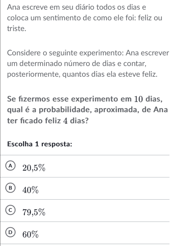 Ana escreve em seu diário todos os dias e
coloca um sentimento de como ele foi: feliz ou
triste.
Considere o seguinte experimento: Ana escrever
um determinado número de dias e contar,
posteriormente, quantos dias ela esteve feliz.
Se fzermos esse experimento em 10 dias,
qual éa probabilidade, aproximada, de Ana
ter ficado feliz 4 dias?
Escolha 1 resposta:
Ⓐ 20,5%
® 40%
C 79,5%
D 60%