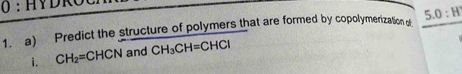 HY D R 
1. a) Predict the structure of polymers that are formed by copolymerization of 5.0:H
i. CH_2=CHCN and CH_3CH=CHCl