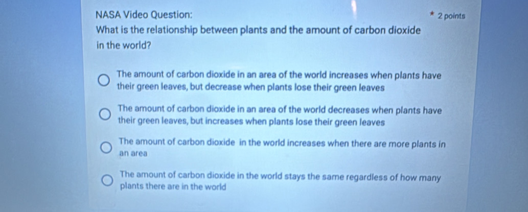 NASA Video Question: 2 points
What is the relationship between plants and the amount of carbon dioxide
in the world?
The amount of carbon dioxide in an area of the world increases when plants have
their green leaves, but decrease when plants lose their green leaves
The amount of carbon dioxide in an area of the world decreases when plants have
their green leaves, but increases when plants lose their green leaves
The amount of carbon dioxide in the world increases when there are more plants in
an area
The amount of carbon dioxide in the world stays the same regardless of how many
plants there are in the world