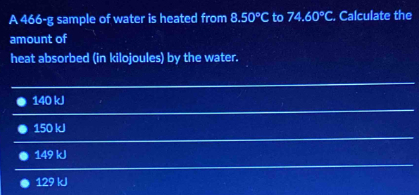 A 466-g sample of water is heated from 8.50°C to 74.60°C. Calculate the
amount of
heat absorbed (in kilojoules) by the water.
140 kJ
150 kJ
149 kJ
129 kJ