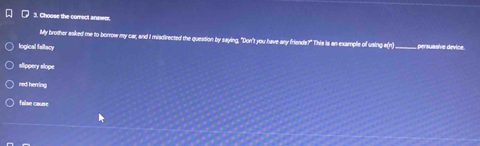 Choose the correct answer.
My brother asked me to borrow my car, and I misdirected the question by saying, "Don't you have any friends?" This is an example of using a(n)_ persuasive device.
logical fallacy
slippery slope
red herring
false cause