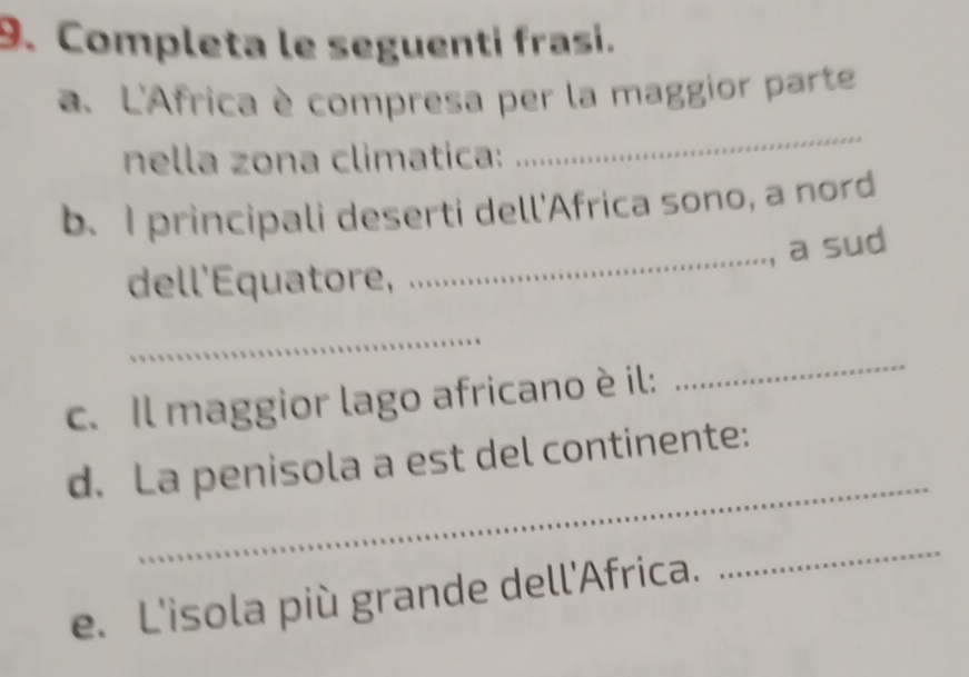 Completa le seguentí frasi. 
a. L'Africa è compresa per la maggior parte 
nella zona climatica: 
_ 
_ 
b、 I principali deserti dell'Africa sono, a nord 
, a sud 
dell'Equatore, 
_ 
c. Il maggior lago africano è il: 
_ 
_ 
d. La penisola a est del continente: 
e. L'isola più grande dell'Africa. 
_