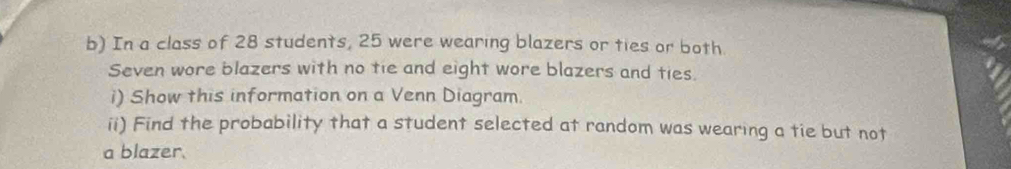 In a class of 28 students, 25 were wearing blazers or ties or both 
Seven wore blazers with no tie and eight wore blazers and ties. 
i) Show this information on a Venn Diagram. 
ii) Find the probability that a student selected at random was wearing a tie but not 
a blazer.