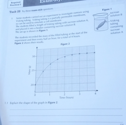 Practical 3 Required Exam²s 
Task 20 Try these exam-style questions. 
1 Some students carried out an experiment to investigate osmosis using 
Visking tubing. Visking tubing is a partially permeable membrane, 
The students filled a length of Visking tubing with sucrose solution A, 
so can be used to simulate a cell membrane. 
and placed it into a beaker containing sucrose solution B. 
The set up is shown in Figure 1. 
The students recorded the mass of the filled tubing at the start of the 
Figure 2experiment and then every half an hour, for a total of 4 hours. 
1.1 Explain the shape of the graph in Figure 2. 
_ 
_ 
_