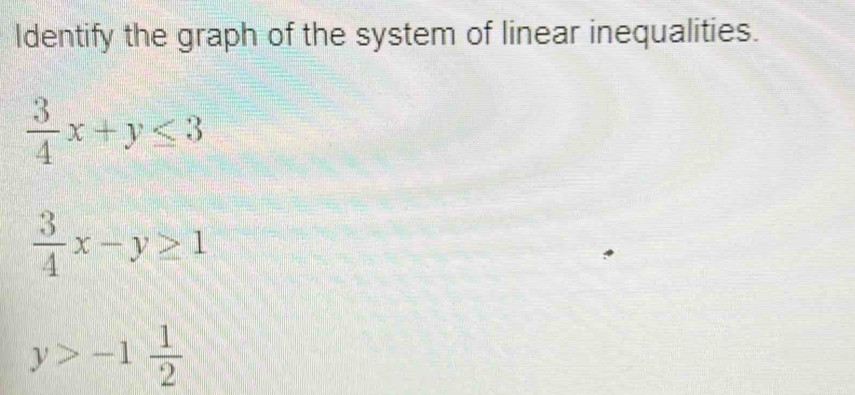 Identify the graph of the system of linear inequalities.
 3/4 x+y≤ 3
 3/4 x-y≥ 1
y>-1 1/2 