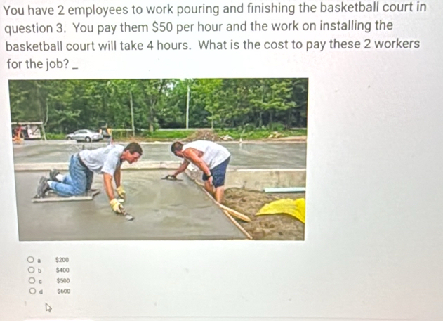 You have 2 employees to work pouring and finishing the basketball court in
question 3. You pay them $50 per hour and the work on installing the
basketball court will take 4 hours. What is the cost to pay these 2 workers
for the job?_
$200
b $400
c $500
d $600