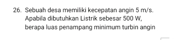 Sebuah desa memiliki kecepatan angin 5 m/s. 
Apabila dibutuhkan Listrik sebesar 500 W, 
berapa luas penampang minimum turbin angin