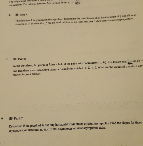 The polynomial functiont 
respectively. The rational function A is defined by h(x)= f(x)/g(x) 
4. Part A 
The function f is graphed in the xy -plane. Determine the coordinates of all local minima of f and all local 
maxima of f, or state that f has no local minima or no local maxima. Label your answers appropriately. 
5. Part B 
In the xy -plane, the graph of h has a hole at the point with coordinates (c,L). It is known that limlimits _xto ch(x)=
and that there are consecutive integers a and b for which a What are the values of a and b ? Giv 
reason for your answer. 
6. overline AB Part C 
Determine if the graph of h has any horizontal asymptotes or slant asymptotes. Find the slopes for those 
asymptotes, or state that no horizontai asymptotes or siant asymptotes exist.