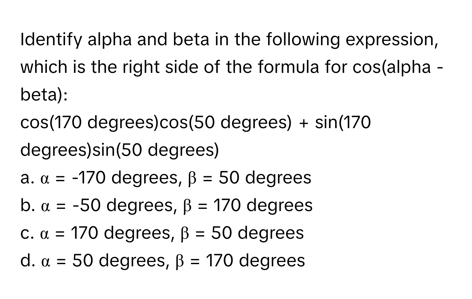 Identify alpha and beta in the following expression, which is the right side of the formula for cos(alpha - beta): 
cos(170 degrees)cos(50 degrees) + sin(170 degrees)sin(50 degrees)

a. α = -170 degrees, β = 50 degrees
b. α = -50 degrees, β = 170 degrees
c. α = 170 degrees, β = 50 degrees
d. α = 50 degrees, β = 170 degrees