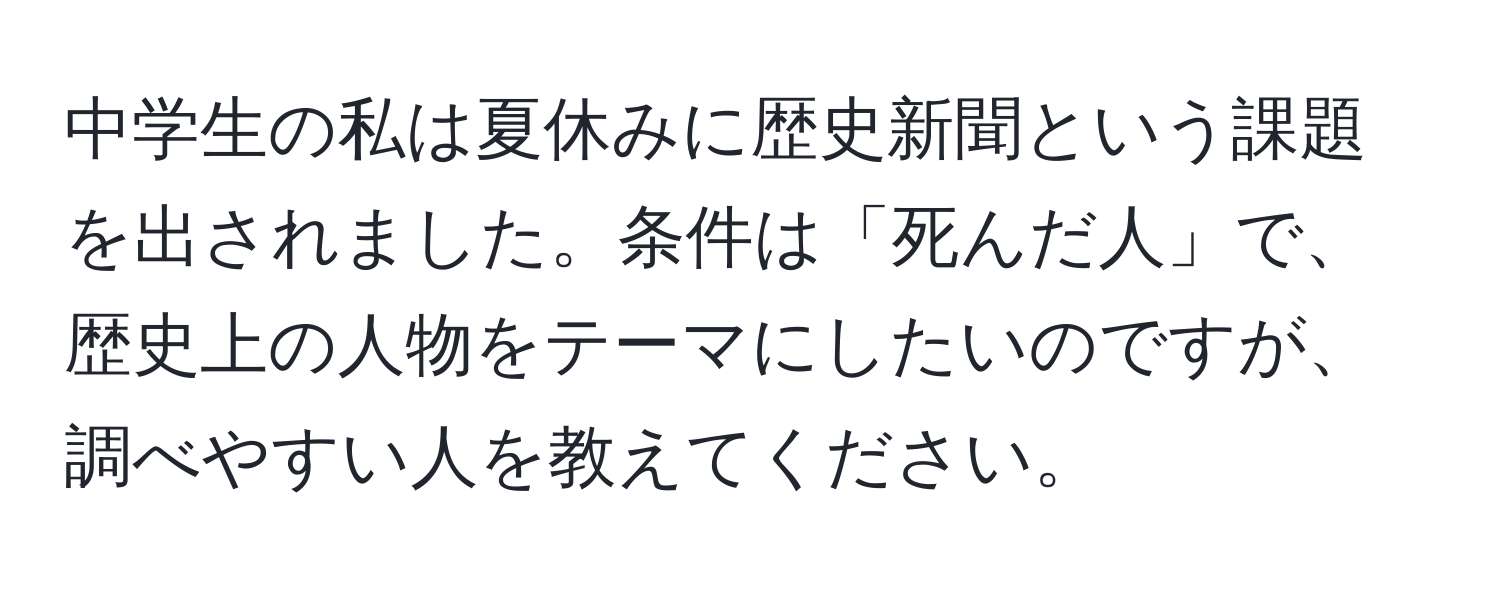 中学生の私は夏休みに歴史新聞という課題を出されました。条件は「死んだ人」で、歴史上の人物をテーマにしたいのですが、調べやすい人を教えてください。