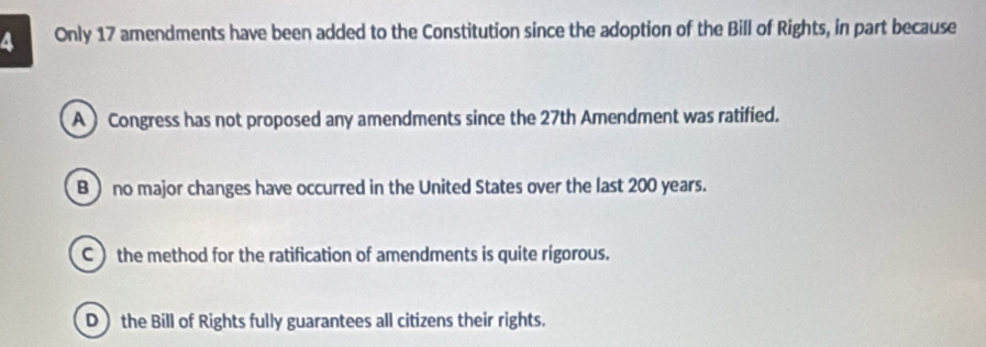 Only 17 amendments have been added to the Constitution since the adoption of the Bill of Rights, in part because
A )Congress has not proposed any amendments since the 27th Amendment was ratified.
B ) no major changes have occurred in the United States over the last 200 years.
C  the method for the ratification of amendments is quite rigorous.
D) the Bill of Rights fully guarantees all citizens their rights.