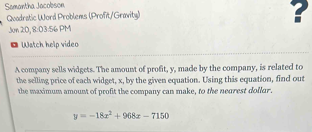 Samantha Jacobson 
Quadratic Word Problems (Profit/Gravity) 
? 
Jun 20, 8:03:56 PM 
* Watch help video 
A company sells widgets. The amount of profit, y, made by the company, is related to 
the selling price of each widget, x, by the given equation. Using this equation, find out 
the maximum amount of profit the company can make, to the nearest dollar.
y=-18x^2+968x-7150