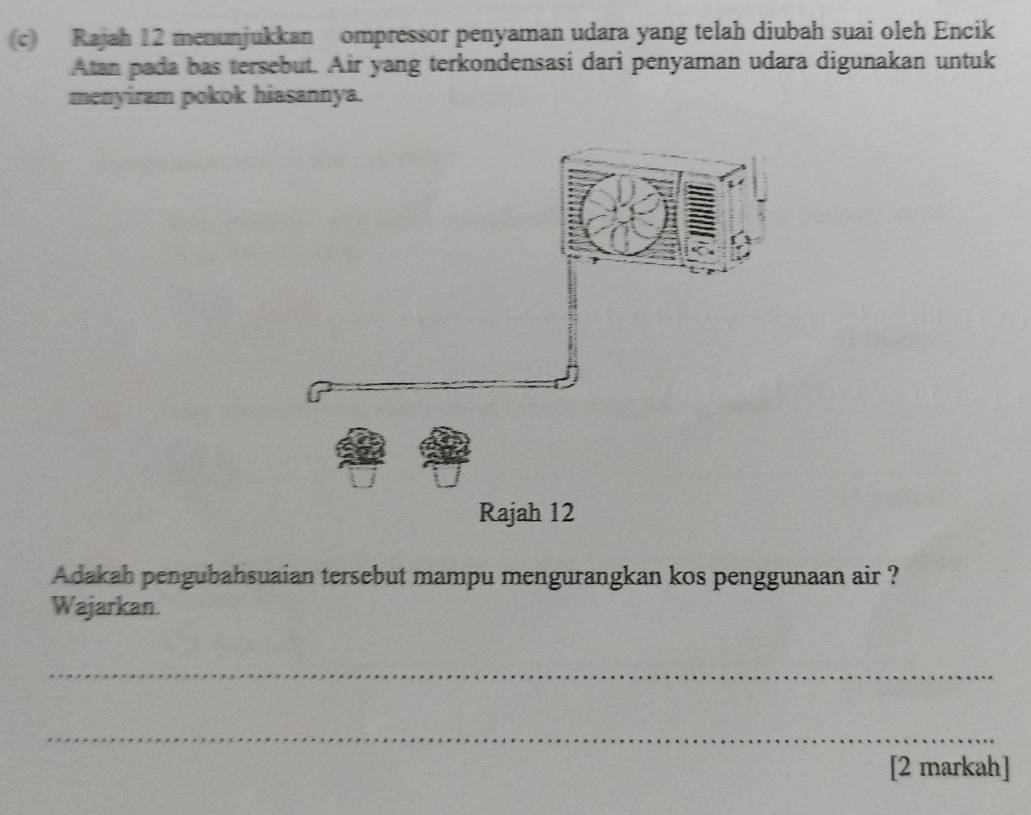 Rajah 12 menunjukkan ompressor penyaman udara yang telah diubah suai oleh Encik 
Atan pada bas tersebut. Air yang terkondensasi dari penyaman udara digunakan untuk 
menyiram pokok hiasannya. 
Adakah pengubahsuaian tersebut mampu mengurangkan kos penggunaan air ? 
Wajarkan. 
_ 
_ 
[2 markah]