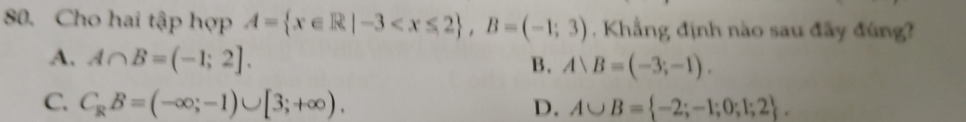 Cho hai tập hợp A= x∈ R|-3 , B=(-1;3) Khẳng định nào sau đãy đúng?
A. A∩ B=(-1;2].
B. Arangle B=(-3;-1).
C. C_RB=(-∈fty ;-1)∪ [3;+∈fty ). D. A∪ B= -2;-1;0;1;2.