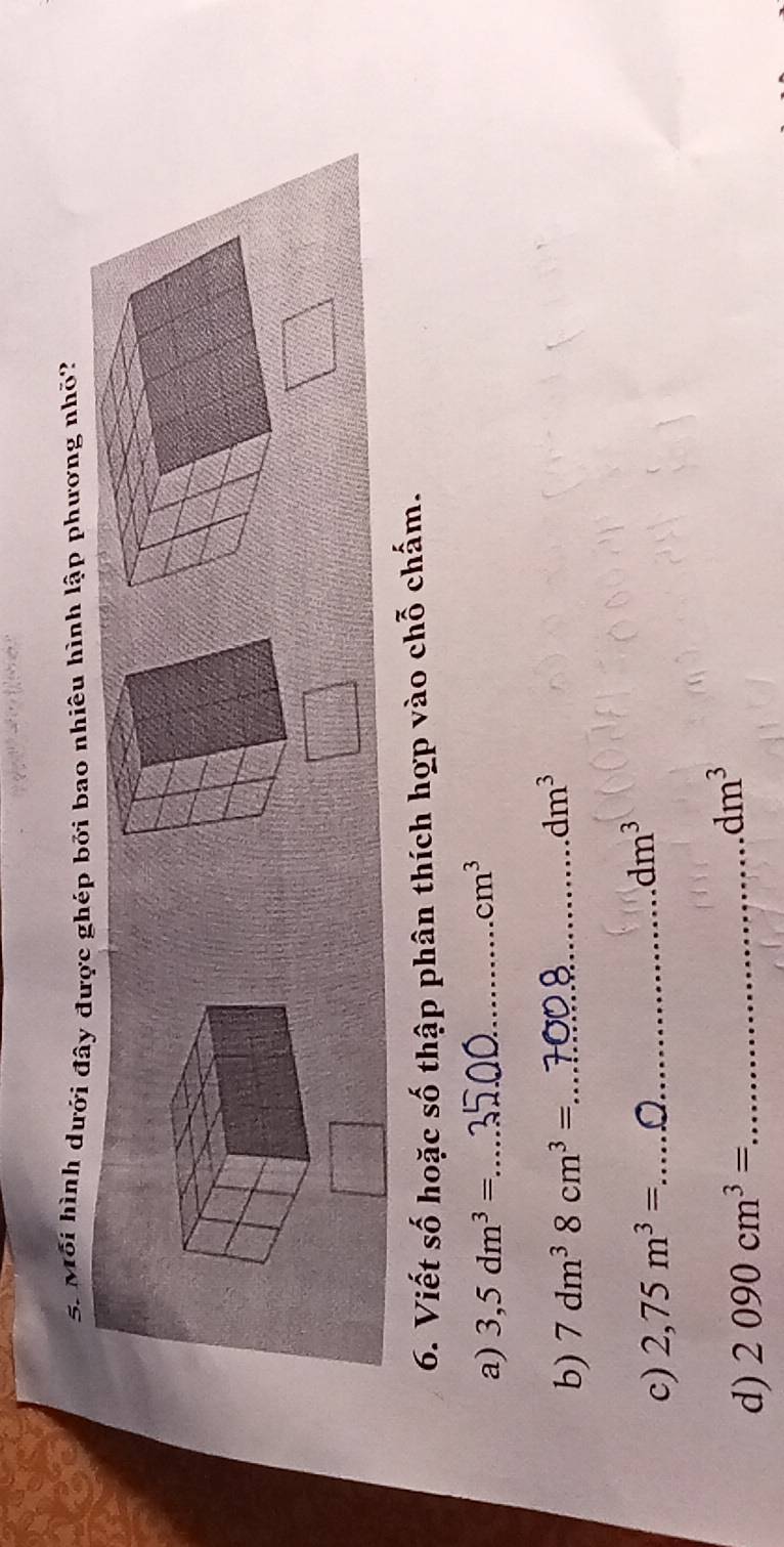 Mỗi hình dưới đây được ghép bởi bao nhiêu hình lập phương nhỏ? 
6. Viết số hoặc số thập phân thích hợp vào chỗ chấm. 
a) 3,5dm^3= _  cm^3
b) 7dm^38cm^3= _
dm^3
c) 2,75m^3= _
dm^3
d) 2090cm^3= _ dm^3